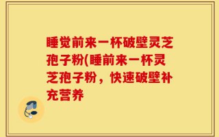 睡觉前来一杯破壁灵芝孢子粉(睡前来一杯灵芝孢子粉，快速破壁补充营养
