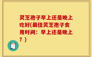 灵芝孢子早上还是晚上吃好(最佳灵芝孢子食用时间：早上还是晚上？)