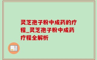 灵芝孢子粉中成药的疗程_灵芝孢子粉中成药疗程全解析