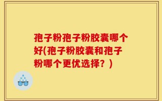 孢子粉孢子粉胶囊哪个好(孢子粉胶囊和孢子粉哪个更优选择？)