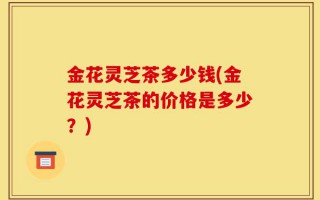 金花灵芝茶多少钱(金花灵芝茶的价格是多少？)