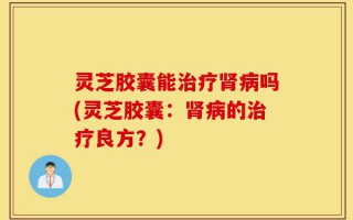 灵芝胶囊能治疗肾病吗(灵芝胶囊：肾病的治疗良方？)