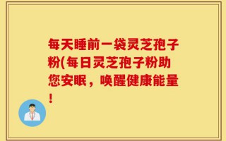 每天睡前一袋灵芝孢子粉(每日灵芝孢子粉助您安眠，唤醒健康能量！