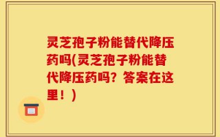 灵芝孢子粉能替代降压药吗(灵芝孢子粉能替代降压药吗？答案在这里！)