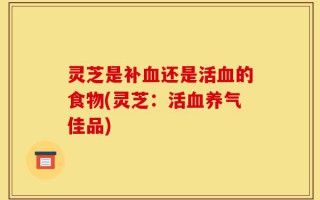 灵芝是补血还是活血的食物(灵芝：活血养气佳品)