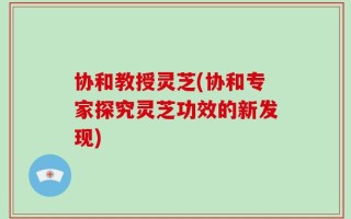 协和教授灵芝(协和专家探究灵芝功效的新发现)
