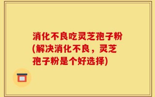 消化不良吃灵芝孢子粉(解决消化不良，灵芝孢子粉是个好选择)