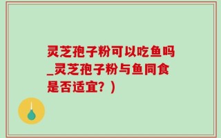 灵芝孢子粉可以吃鱼吗_灵芝孢子粉与鱼同食是否适宜？)