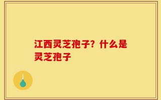 江西灵芝孢子？什么是灵芝孢子