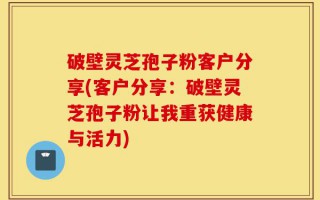 破壁灵芝孢子粉客户分享(客户分享：破壁灵芝孢子粉让我重获健康与活力)