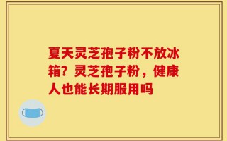 夏天灵芝孢子粉不放冰箱？灵芝孢子粉，健康人也能长期服用吗