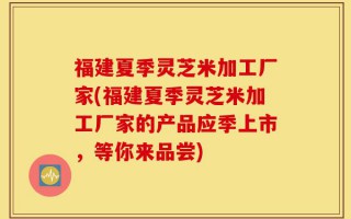 福建夏季灵芝米加工厂家(福建夏季灵芝米加工厂家的产品应季上市，等你来品尝)