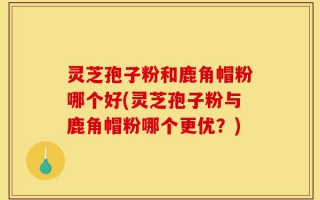 灵芝孢子粉和鹿角帽粉哪个好(灵芝孢子粉与鹿角帽粉哪个更优？)