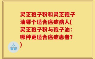 灵芝孢子粉和灵芝孢子油哪个适合癌症病人(灵芝孢子粉与孢子油：哪种更适合癌症患者？)