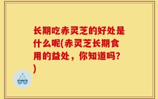 长期吃赤灵芝的好处是什么呢(赤灵芝长期食用的益处，你知道吗？)