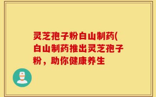 灵芝孢子粉白山制药(白山制药推出灵芝孢子粉，助你健康养生