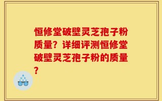 恒修堂破壁灵芝孢子粉质量？详细评测恒修堂破壁灵芝孢子粉的质量？