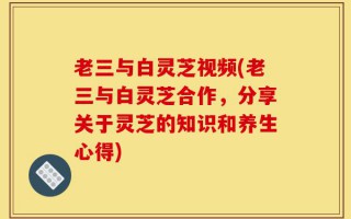 老三与白灵芝视频(老三与白灵芝合作，分享关于灵芝的知识和养生心得)