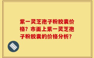 紫一灵芝孢子粉胶囊价格？市面上紫一灵芝孢子粉胶囊的价格分析？