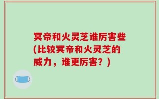冥帝和火灵芝谁厉害些(比较冥帝和火灵芝的威力，谁更厉害？)
