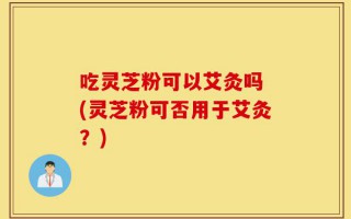 吃灵芝粉可以艾灸吗 (灵芝粉可否用于艾灸？)