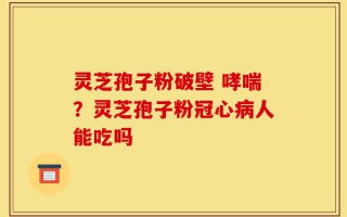 灵芝孢子粉破壁 哮喘？灵芝孢子粉冠心病人能吃吗
