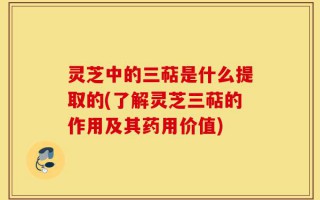 灵芝中的三萜是什么提取的(了解灵芝三萜的作用及其药用价值)