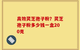 高效灵芝孢子粉？灵芝孢子粉多少钱一盒200克