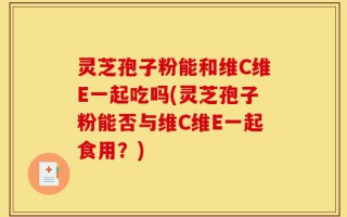 灵芝孢子粉能和维C维E一起吃吗(灵芝孢子粉能否与维C维E一起食用？)