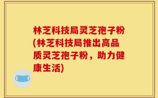 林芝科技局灵芝孢子粉(林芝科技局推出高品质灵芝孢子粉，助力健康生活)