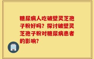 糖尿病人吃破壁灵芝孢子粉好吗？探讨破壁灵芝孢子粉对糖尿病患者的影响？