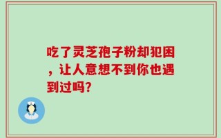 吃了灵芝孢子粉却犯困，让人意想不到你也遇到过吗？