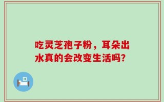吃灵芝孢子粉，耳朵出水真的会改变生活吗？