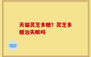 天猫灵芝多糖？灵芝多糖治失眠吗