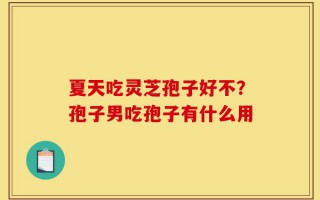 夏天吃灵芝孢子好不？孢子男吃孢子有什么用