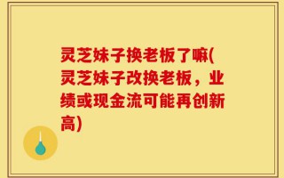 灵芝妹子换老板了嘛(灵芝妹子改换老板，业绩或现金流可能再创新高)