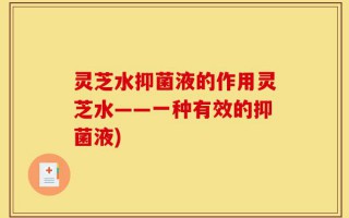 灵芝水抑菌液的作用灵芝水——一种有效的抑菌液)