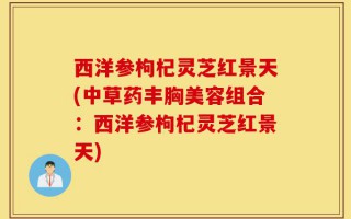 西洋参枸杞灵芝红景天(中草药丰胸美容组合：西洋参枸杞灵芝红景天)