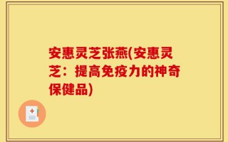 安惠灵芝张燕(安惠灵芝：提高免疫力的神奇保健品)