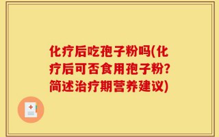 化疗后吃孢子粉吗(化疗后可否食用孢子粉？简述治疗期营养建议)