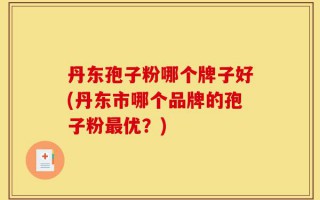 丹东孢子粉哪个牌子好(丹东市哪个品牌的孢子粉最优？)