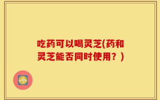 吃药可以喝灵芝(药和灵芝能否同时使用？)