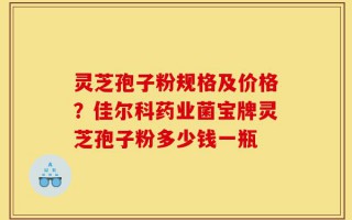灵芝孢子粉规格及价格？佳尔科药业菌宝牌灵芝孢子粉多少钱一瓶