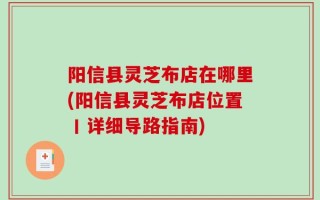 阳信县灵芝布店在哪里(阳信县灵芝布店位置丨详细导路指南)