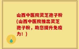 山西中医院灵芝孢子粉(山西中医院推出灵芝孢子粉，助您提升免疫力！)