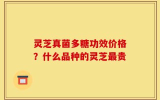 灵芝真菌多糖功效价格？什么品种的灵芝最贵