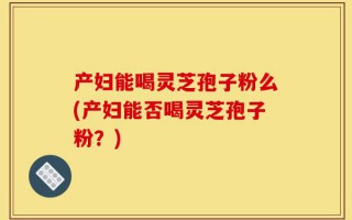 产妇能喝灵芝孢子粉么(产妇能否喝灵芝孢子粉？)