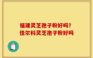 福建灵芝孢子粉好吗？佳尔科灵芝孢子粉好吗