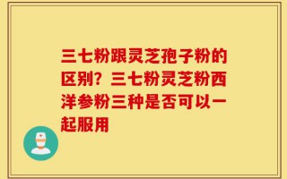 三七粉跟灵芝孢子粉的区别？三七粉灵芝粉西洋参粉三种是否可以一起服用