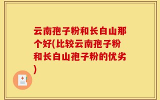 云南孢子粉和长白山那个好(比较云南孢子粉和长白山孢子粉的优劣)